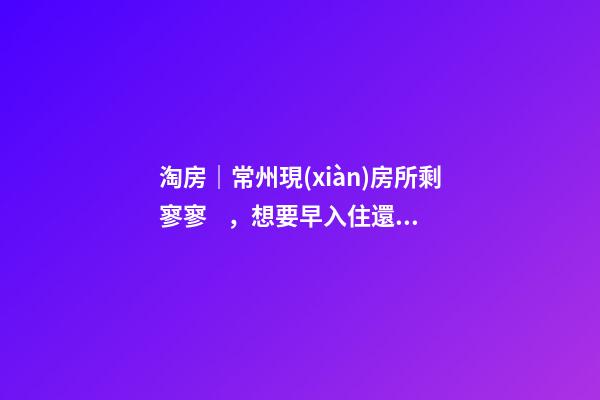 淘房｜常州現(xiàn)房所剩寥寥，想要早入住還需盡快下手